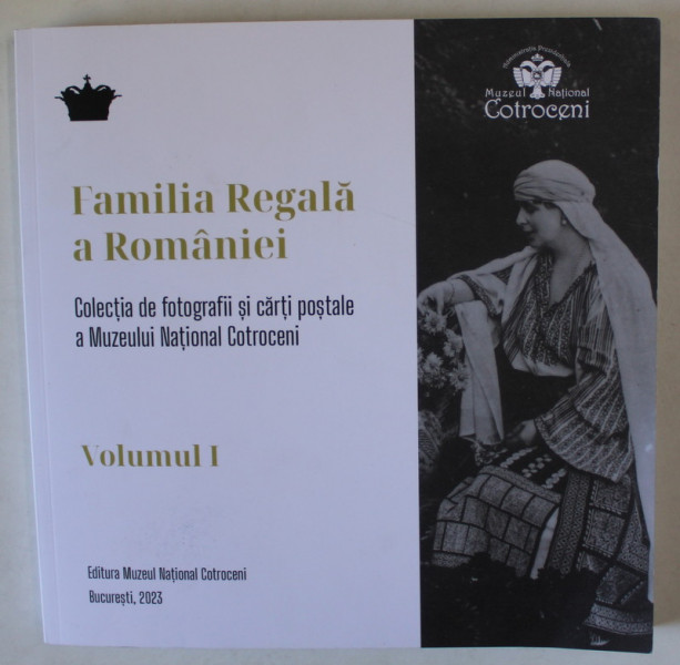FAMILIA REGALA A ROMANIEI , COLECTIA DE FOTOGRAFII SI CARTI POSTALE A MUZEULUI NATIONAL COTROCENI , VOLUMUL I , 2023