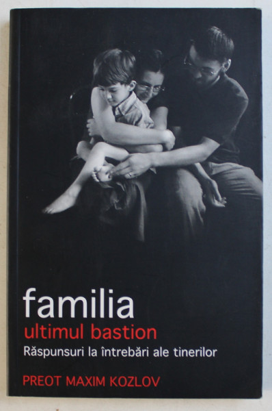 FAMILIA , ULTIMUL BASTION  - RASPUNSURI LA INTREBARI ALE  TINERILOR de PR. MAXIM KOZLOV , 2009