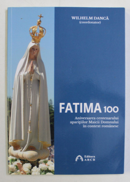 FATIMA 100 , ANIVERSAREA CENTENARULUI APARITIILOR MAICII DOMNULUI IN CONTEXT ROMANESC , coordonator WILHELM DANCA , 2018