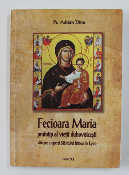 FECIOARA MARIA - PROTOTIP AL VIETII DUHOVNICESTI - TALCUIRE A OPEREI SFANTULUI IRINEU DE LYON de Pr. ADRIAN DINU , 2008