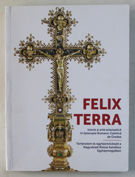 FELIX TERRA , ISTORIE SI ARTA ECLEZIASTICA IN EPISCOPIA ROMANO - CATOLICA DE ORADEA , volum coordonat de ERNEST OBERLANDER - TARNOVEANU , 2017 *EDITIE BILINGVA