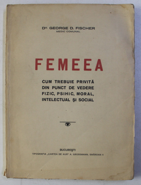 FEMEEA - CUM TREBUIE PRIVITA DIN PUNCT DE VEDERE FIZIC , PSIHIC , MORAL , INTELECTUAL SI MORAL de GEORGE D. FISCHER , EDITIE INTERBELICA , PREZINTA SUBLINIERI CU CREIONUL *