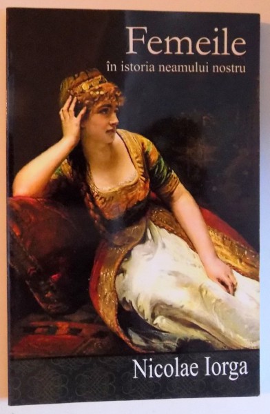 FEMEILE IN ISTORIA NEAMULUI NOSTRU - CHIPURI , DATINE , FAPTE , MARTURII de NICOLAE IORGA , 2015