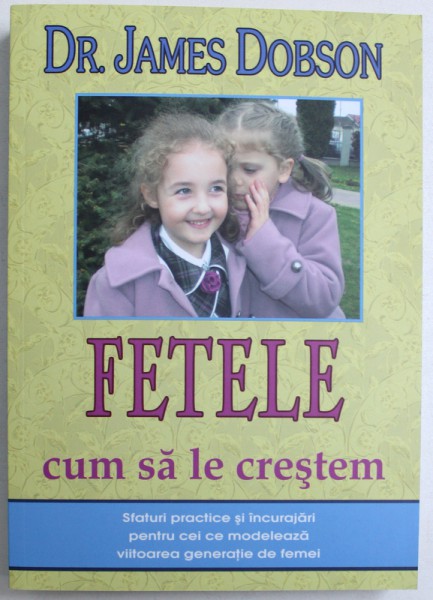 FETELE  - CUM SA LE CRESTEM - SFATURI PRACTICE SI INCURAJARI PENTRU CEI CE MODELEAZA VIITOAREA GENERATIE DE FEMEI  de DR. JAMES DOBSON , 2012