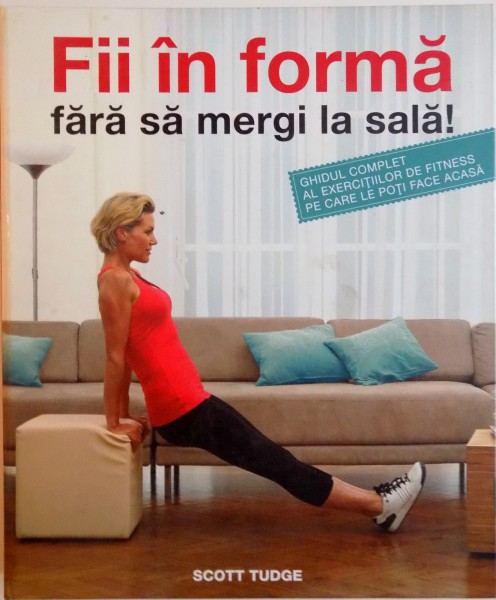 FII IN FORMA FARA SA MERGI LA SALA, GHIDUL COMPLET AL EXERCITIILOR DE FITNESS PE CARE LE POTI FACE ACASA de SCOTT TUDGE, 2011