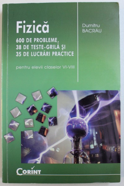 FIZICA  - 600 DE PROBLEME , 38 DE TESTE  - GRILA SI 35 DE LUCRARI  PRACTICE PENTRU ELEVII CLASELOR VI - VIII de DUMITRU BACRAU