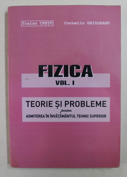 FIZICA  - VOLUMUL I  - TEORIE SI PROBLEME PENTRU ADMITEREA IN INVATAMANTUL TEHNIC SUPERIOR de TRAIAN CRETU si CORNELIU GHIZDEANU , 2004