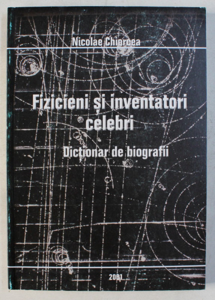 FIZICIENI SI INVENTATORI CELEBRI - DICTIONAR DE BIOGRAFII de NICOLAE CHIORCEA , 2001