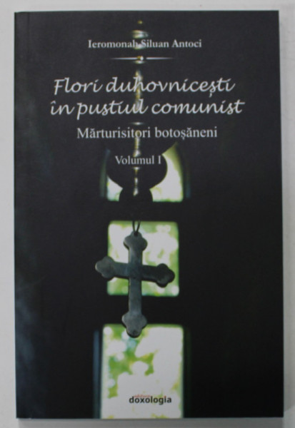 FLORI DUHOVNICESTI IN PUSTIUL COMUNIST , MARTURISITORI BOTOSANENI de IEROMONAH SILUAN ANTOCI , VOLUMUL I , 2015
