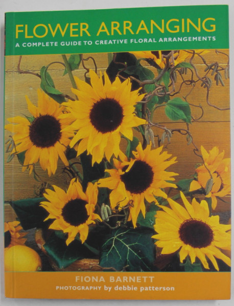 FLOWER ARRANGING - A COMPLETE GUIDE TO CREATIVE FLORAL ARRANGEMENTS by FIONA  BARNETT , photography by DEBBIE PATTERSON , 2013