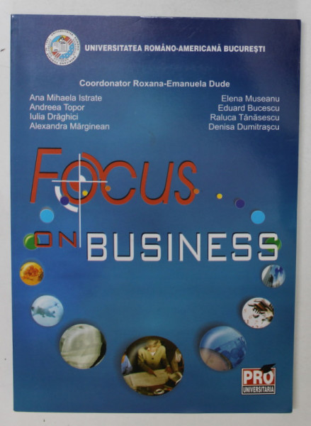 FOCUS ON BUSINESS , INTRODUCTORY COURSE IN BUSINNES ENGLISH AND COMUNICATION , coordonator ROXANA - EMANUELA DUDE , 2007