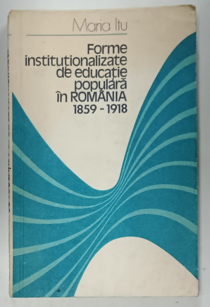 FORME INSTITUTIONALIZATE DE EDUCATIE POPULARA IN ROMANIA 1859 -1918 de MARIA ITU , 1981