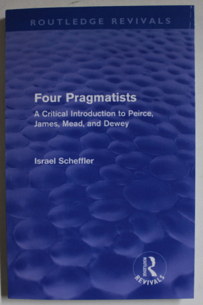 FOUR PRAGMATISTS , A  CRITICAL INTRODUCTION TO PEIRCE , JAMES , MEAD , and DEWEY by ISRAEL SCHEFFLER , 2011