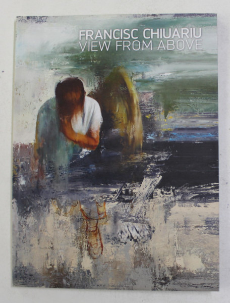 FRANCISC CHIUARIU - VIEW FROM ABOVE ,  ALBUM CU LUCRARILE ARTISTULUI , TEXT IN ROMANA , GERMANA , ENGLEZA , 2016