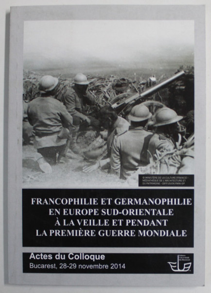 FRANCOPHILIE ET GERMANOPHILIE EN EUROPE SUD - ORIENTALE A LA VEILLE PENDANT L APREMIERE GUERRE MONDIALE , ACTES DU COLLOQUE , BUCAREST , 28 -29 NOVEMBRE , 2014