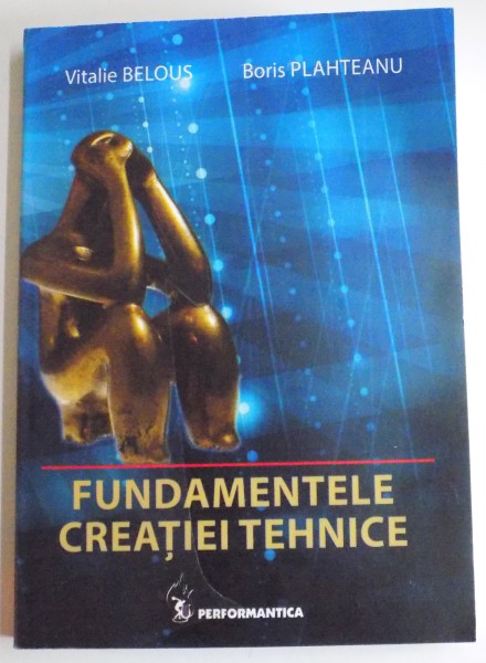 FUNDAMENTELE CREATIEI TEHNICE de VITALIE BELOUS , BORIS PLAHTEANU , EDITIA A II A REVIZUITA SI ADAUGATA , 2014