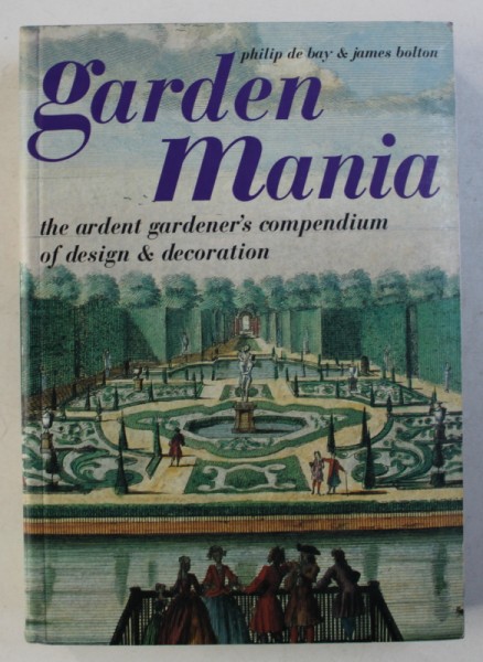 GARDEN MANIA - THE ARDENT GARDENER 'S COMPENDIUM OF DESIGN & DECORATION by PHILIP DE BAY & JAMES BOLTON , 2000