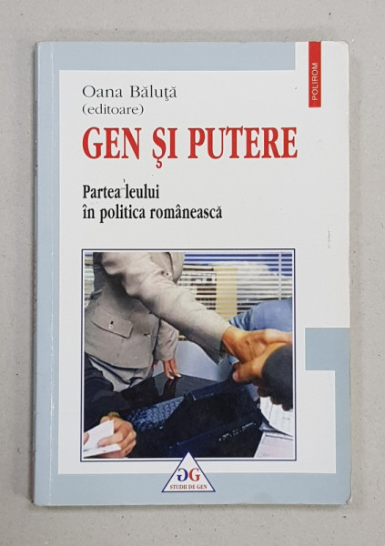 GEN SI PUTERE  - PARTEA LEULUI IN POLITICA ROMANEASCA , editoare OANA BALUTA , COLECTIA  'STUDII DE GEN ',  2006