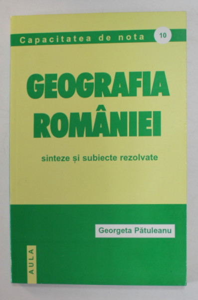 GEOGRAFIA ROMANIEI - SINTEZE SI SUBIECTE REZOLVATE de GEORGETA PATULEANU , CAPACITATE DE NOTA 10 , 2002