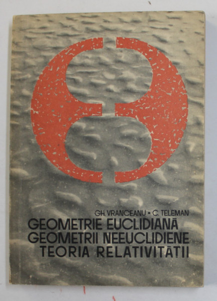 GEOMETRIE EUCLIDIANA , GEOMETRII NEEUCLIDIENE , TEORIA RELATIVITATII de GH. VRANCEANU si C. TELEMAN , 1967