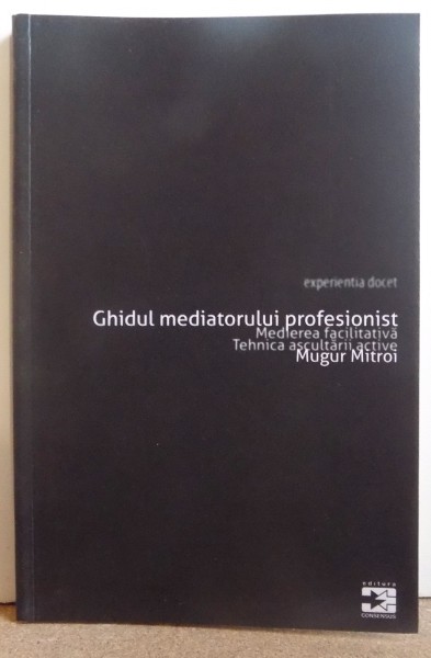 GHIDUL MEDIATORULUI PROFESIONIST- MEDIEREA FACILITATIVA , TEHNICA ASCULTARII ACTIVE de MUGUR MITROI , 2010