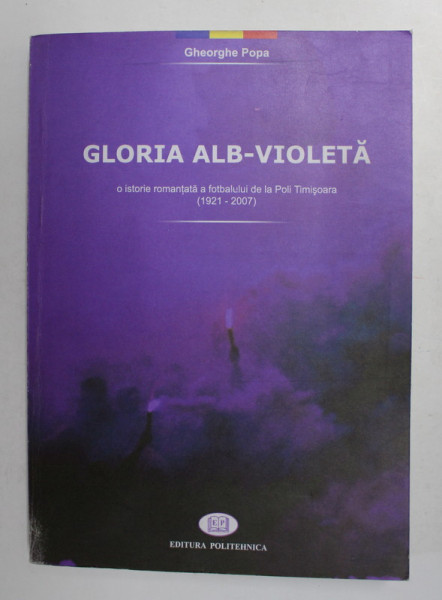GLORIA ALB - VIOLETA - O ISTORIE ROMANTATA A FOTBALULUI DE LA POLI TIMISOARA 1921 - 2007 de GHEORGHE POPA , 2008 , DEDICATIE *