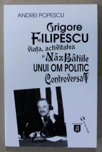 GRIGORE FILIPESCU , VIATA , ACTIVITATEA SI NAZBATIILE UNUI OM POLITIC CONTROVERSAT de ANDREI POPESCU , 2020