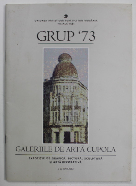 GRUP '73 , EXPOZITIE DE GRAFICA , PICTURA , SCULPTURA SI ARTA DECORATIVA , CATALOG , GALERIILE DE ARTA CUPOLA , IASI , IUNIE , 2013
