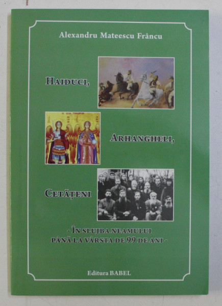 HAIDUCI , ARHANGHELI , CETATENI - IN SLUJBA NEAMULUI PANA LA VARSTA DE 99 DE ANI de ALEXANDRU MATEESCU FRANCU , 2014
