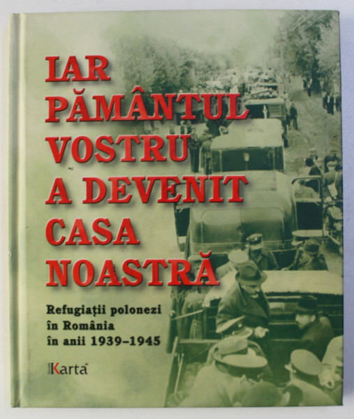 IAR PAMANTUL VOSTRU A DEVENIT CASA NOASTRA - REFUGIATII POLONEZI IN ROMANIA IN ANII 1939 - 1945 , 2012
