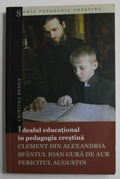 IDEALUL EDUCATIONAL IN PEDAGOGIA CRESTINA : CLEMENT DIN ALEXANDRIA , SFANTULL IOAN GURA DE AUR , FERICITUL AUGUSTIN de CRISTINA BENGA , 2009