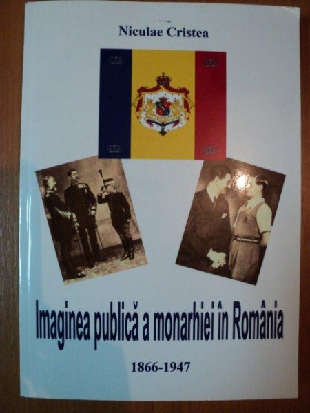IMAGINEA PUBLICA A MONARHIEI IN ROMANIA 1866-1947 de NICULAE CRISTEA , 2013