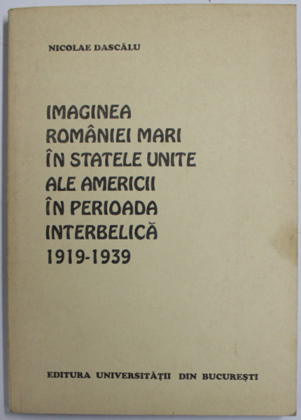 IMAGINEA ROMANIEI MARI IN STATELE UNITE ALE AMERICII IN PERIOADA INTERBELICA 1919 -1939 de NICOLAE DASCALU , 1998