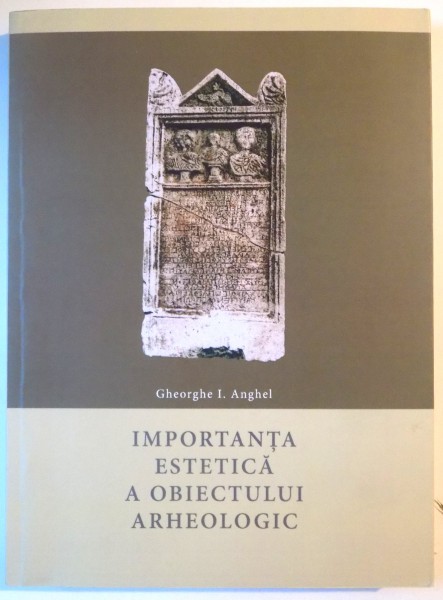 IMPORTANTA ESTETICA A OBIECTULUI ARHEOLOGIC de GHEORGHE I. ANGHEL, 2016