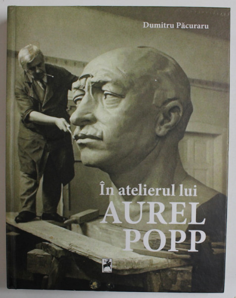 IN ATELIERUL LUI AUREL POPP de DUMITRU PACURARU  : SCULPTURA , MONUMENTE , ARHITECTURA , ARTE APLICATE , DESIGN , DESEN ,NOTE ,  2019