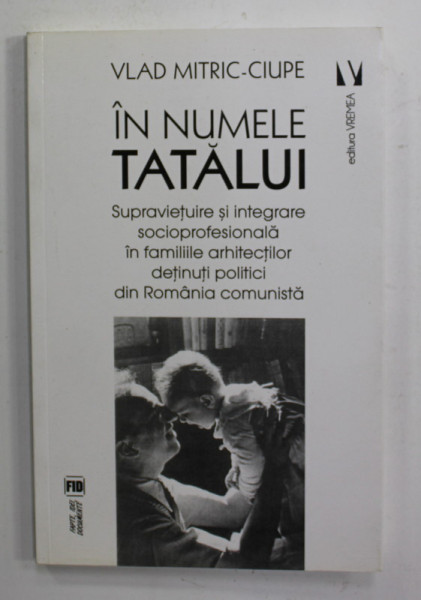 IN NUMELE TATALUI - SUPRAVIETUIRE SI INTEGRARE SOCIOPROFESIONALA IN FAMILIILE ARHITECTILOR DETINUTI POLITICI DIN ROMANIA COMUNISTA  de VLAD MITRIC - CIUPE , 2017