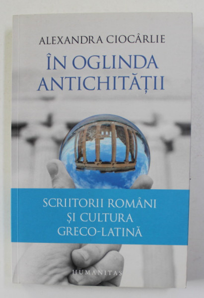 IN OGLINDA ANTICHITATII de ALEXANDRA CIOCARLIE - SCRIITORI ROMANI SI CULTURA GRECO - LATINA , 2016