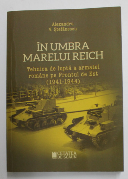 IN UMBRA MARELUI REICH - TEHNICA DE LUPTA A ARMATEI ROMANE PE FRONTUL DE EST 1941 -1944 de ALEXANDRU V. STEFANESCU , 2020