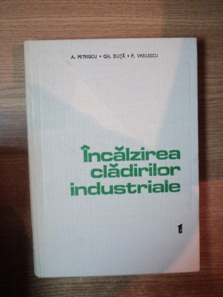 INCALZIREA CLADIRILOR INDUSTRIALE , VOL. I de ACHILE PETRESCU , GHEORGHE DUTA , PAUL VASILESCU , Bucuresti 1981