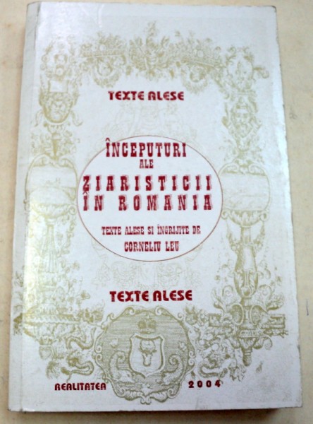 INCEPUTURI ALE ZIARISTICII IN ROMANIA , TEXTE ALESE SI INGRIJITE de CORNELIU LEU , 2004 *EDITIE ANASTATICA