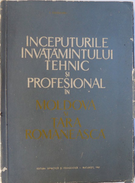 INCEPUTURILE INVATAMANTULUI TEHNIC SI PROFESIONAL IN MOLDOVA SI TARA ROMANEASCA de I. COJOCARU, 1967