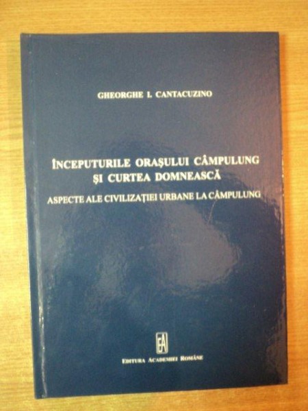 INCEPUTURILE ORASULUI CAMPULUNG SI CURTEA DOMNEASCA. ASPECTE ALE CIVILIZATIEI URBANE LA CAMPULUNG de GHEORGHE I. CANTACUZINO  2011