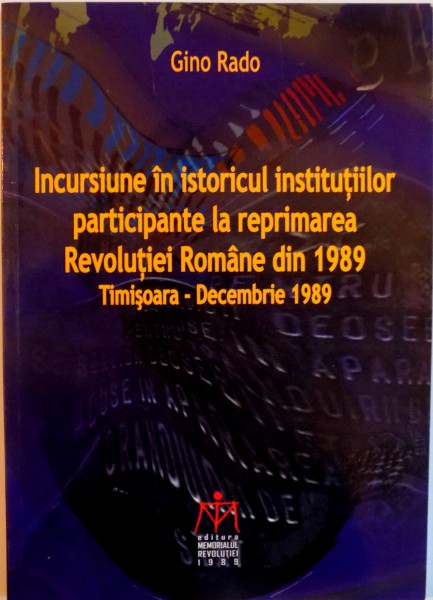 INCURSIUNE IN ISTORICUL INSTITUTIILOR PARTICIPANTE LA REPRIMAREA REVOLUTIEI ROMANE DIN 1989, TIMISOARA - DECEMBRIE 1989 de GINO RADO, 2011