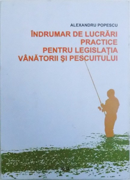 INDRUMAR DE LUCRARI PRACTICE PENTRU LEGISLATIA VANATORII SI PESCUITULUI  - IN BAZA LEGISLATIEI IN VIGOARE LA 1 AUGUST 2012 de ALEXANDRU POPESCU , 2012
