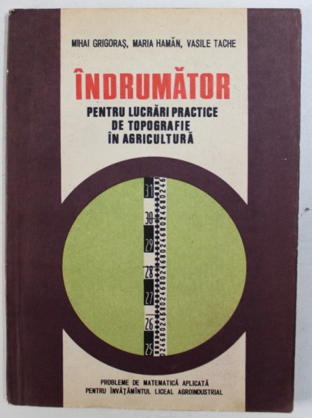 INDRUMATOR PENTRU LUCRARI PRACTICE DE TOPOGRAFIE IN AGRICULTURA - PROBLEME DE MATEMATICA APLICATA PENTRU INVATAMANTUL LICEAL AGROINDUSTRIAL  de MIHAI GRIGORAS ...VASILE TACHE , 1984