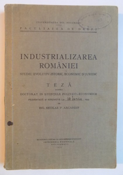 INDUSTRIALIZAREA ROMANIEI , STUDIU EVOLUTIV - ISTORIC , ECONOMIC SI JURIDIC , TEZA PENTRU DOCTORAT IN STIINTELE POLITICO - ECONOMICE de NICOLAE P. ARCADIAN , 1935