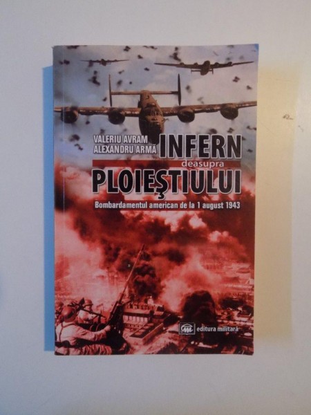 INFERN DEASUPRA PLOIESTIULUI , BOMBARDAMENTUL AMERICAN DE LA 1 AUGUST 1943 de VALERIU AVRAM ALEXANDRU ARMA , BUCURESTI 2012