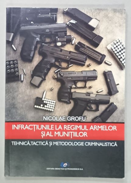 INFRACTIUNILE LA REGIMUL ARMELOR SI MUNITIILOR , TEHNICA , TACTICA SI METODOLOGIE CRIMINALISTICA de NICOLAE  GROFU , 2019