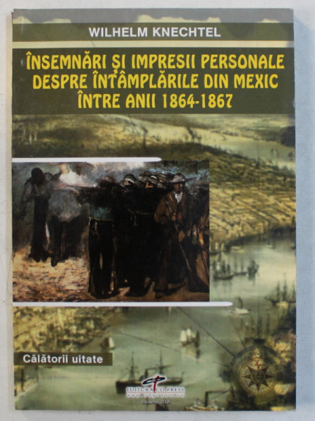 INSEMNARI SI IMPRESII PERSONALE DESPRE INTAMPLARILE DIN MEXIC INTRE ANII 1864 - 1867 de WILHELM KNECHTEL , 2007