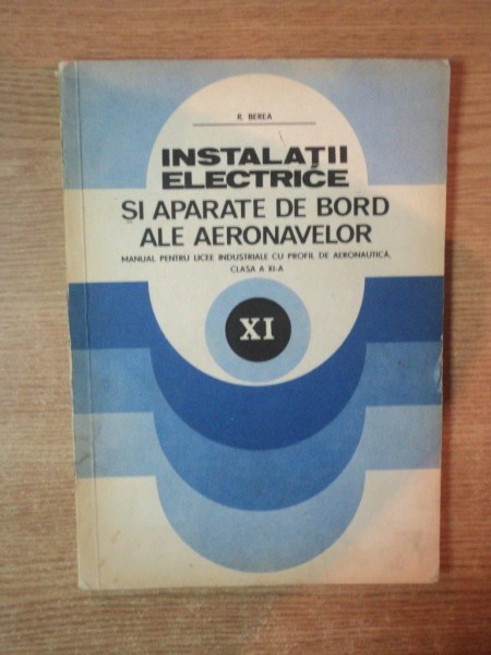 INSTALATII ELECTRICE SI APARATE DE BORD ALE AERONAVELOR , MANUAL PENTRU LICEE INDUSTRIALE CU PROFIL DE AERONAUTICA , CLASA A XI A de R. BEREA , Bucuresti 1984